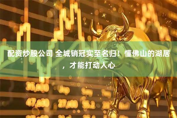 配资炒股公司 全城销冠实至名归！懂佛山的湖居，才能打动人心